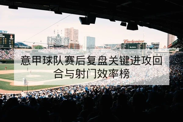 意甲球队赛后复盘关键进攻回合与射门效率榜